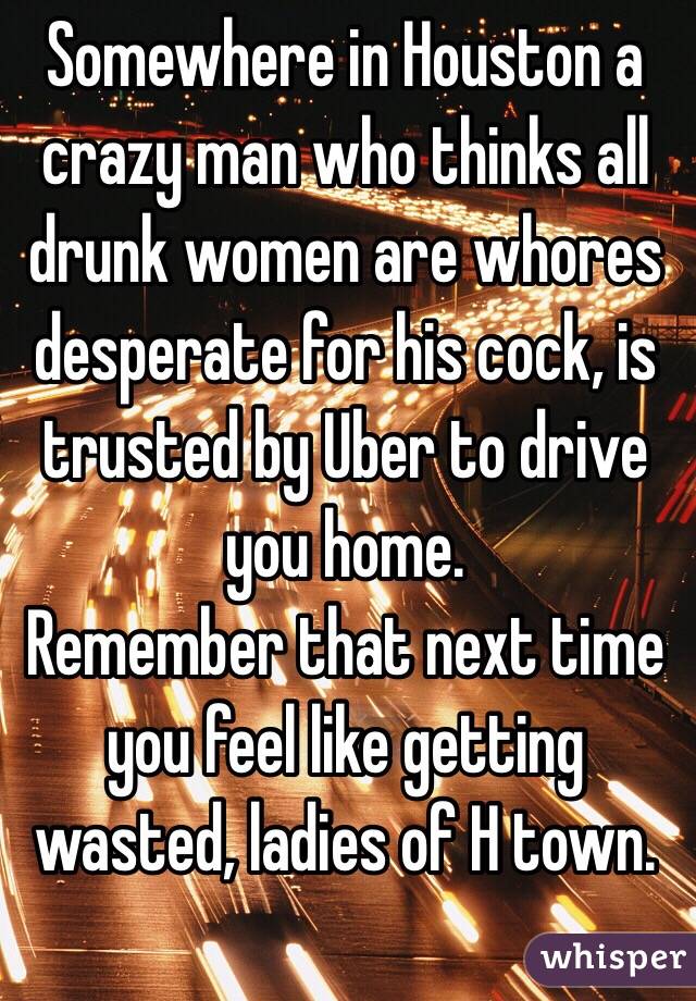 Somewhere in Houston a crazy man who thinks all drunk women are whores desperate for his cock, is trusted by Uber to drive you home. 
Remember that next time you feel like getting wasted, ladies of H town. 