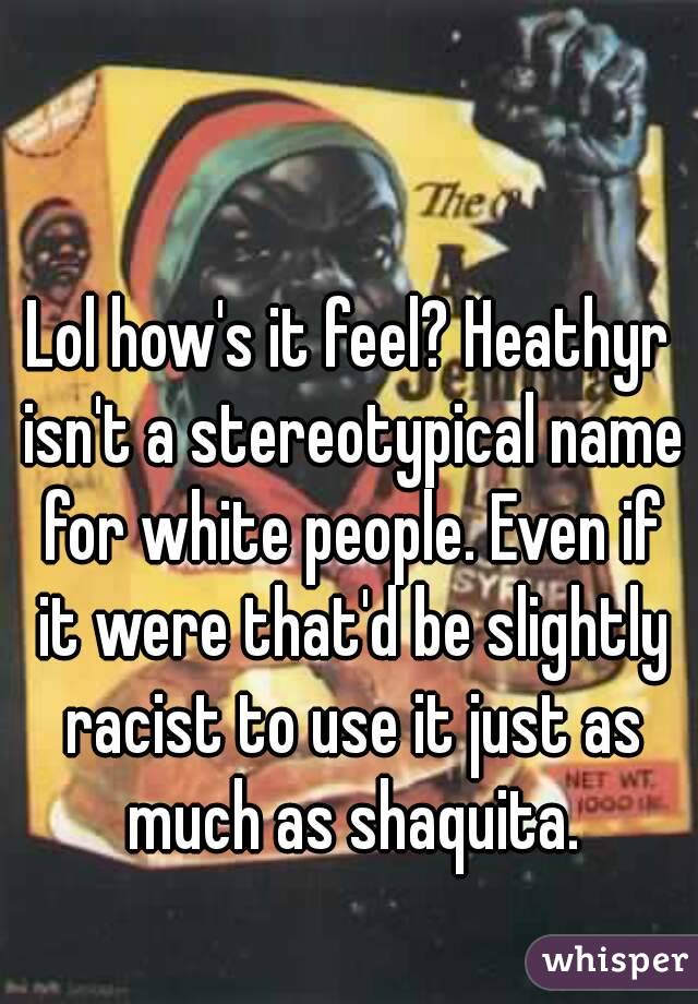 Lol how's it feel? Heathyr isn't a stereotypical name for white people. Even if it were that'd be slightly racist to use it just as much as shaquita.