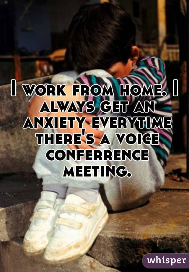 I work from home. I always get an anxiety everytime there's a voice conferrence meeting.