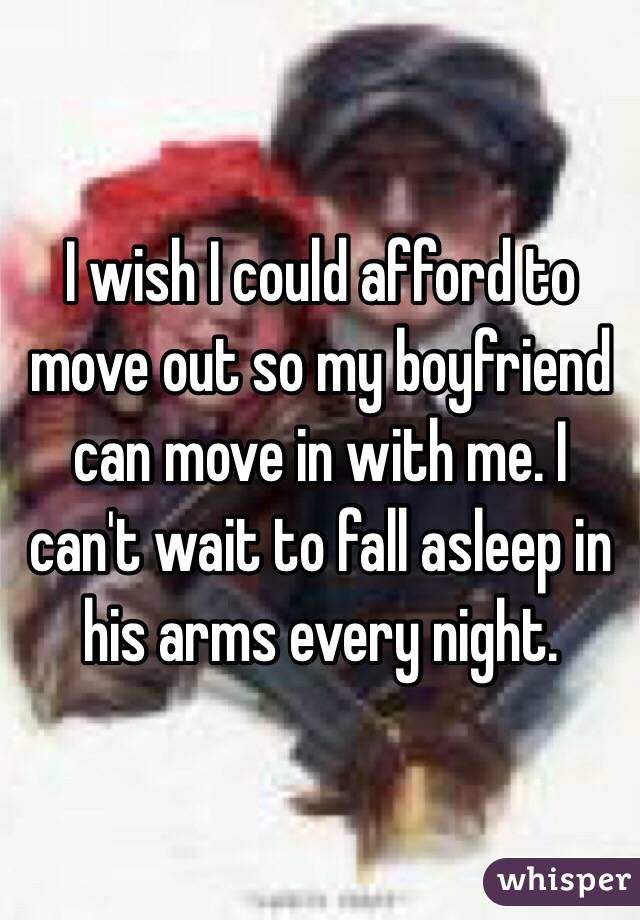 I wish I could afford to move out so my boyfriend can move in with me. I can't wait to fall asleep in his arms every night. 