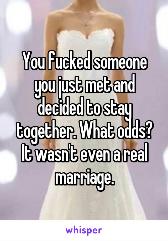 You fucked someone you just met and decided to stay together. What odds? It wasn't even a real marriage.