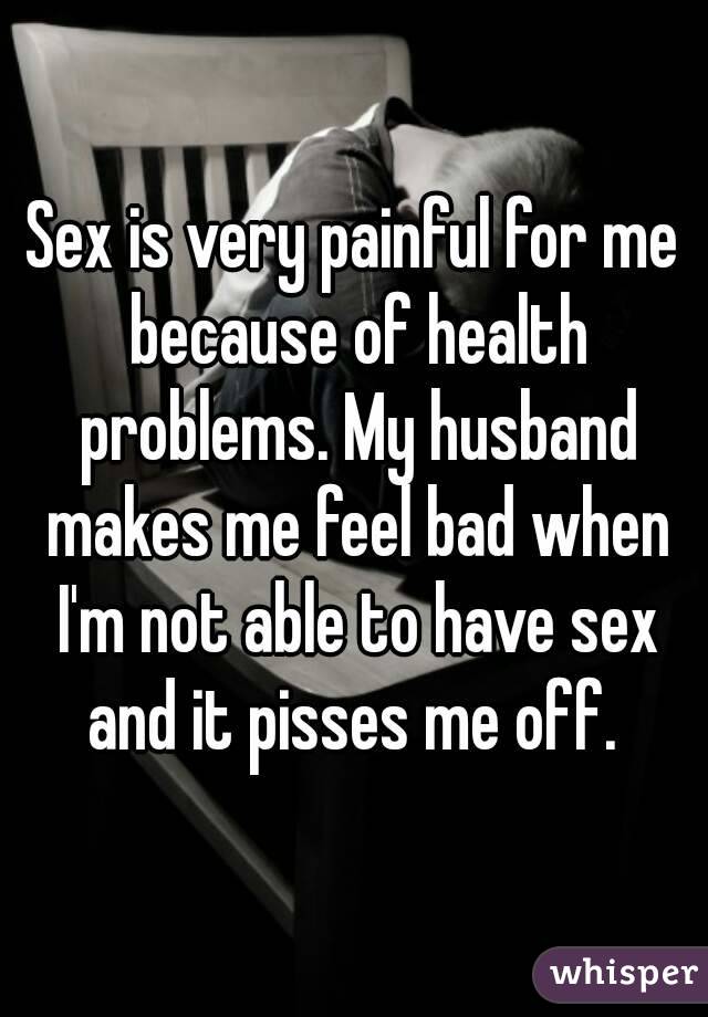 Sex is very painful for me because of health problems. My husband makes me feel bad when I'm not able to have sex and it pisses me off. 