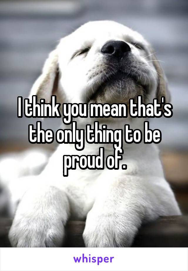 I think you mean that's the only thing to be proud of.