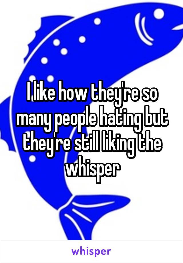 I like how they're so many people hating but they're still liking the whisper