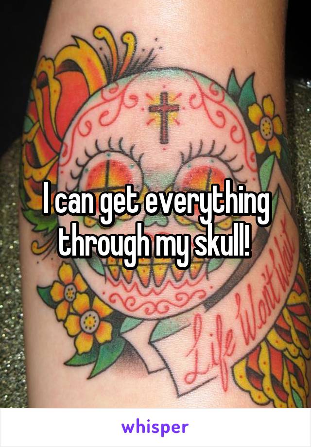 I can get everything through my skull! 