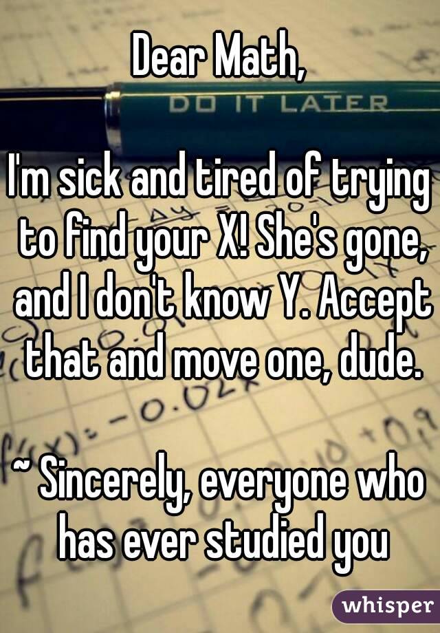 Dear Math,

I'm sick and tired of trying to find your X! She's gone, and I don't know Y. Accept that and move one, dude.

~ Sincerely, everyone who has ever studied you