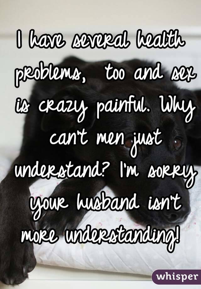 I have several health problems,  too and sex is crazy painful. Why can't men just understand? I'm sorry your husband isn't more understanding! 