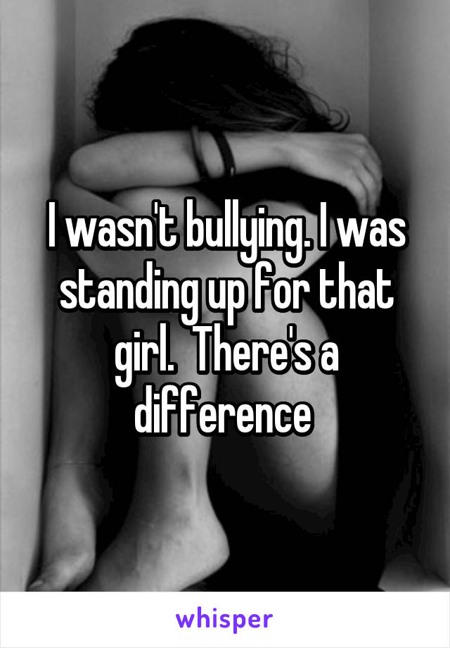 I wasn't bullying. I was standing up for that girl.  There's a difference 