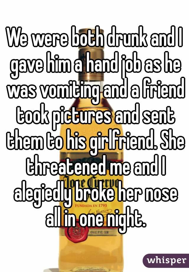 We were both drunk and I gave him a hand job as he was vomiting and a friend took pictures and sent them to his girlfriend. She threatened me and I alegiedly broke her nose all in one night.