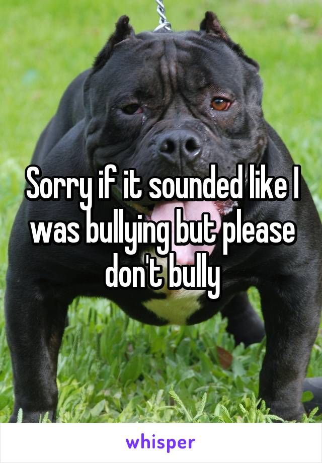 Sorry if it sounded like I was bullying but please don't bully