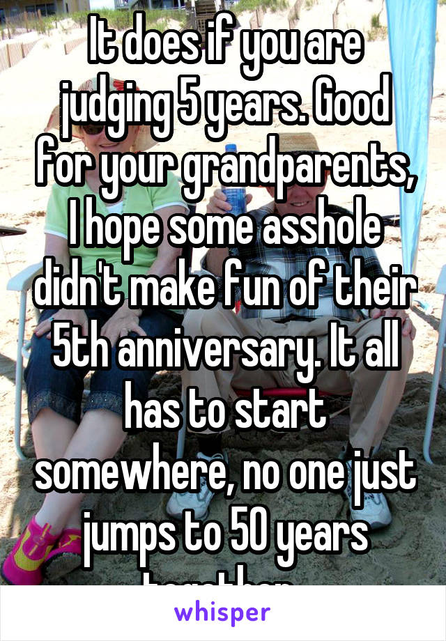 It does if you are judging 5 years. Good for your grandparents, I hope some asshole didn't make fun of their 5th anniversary. It all has to start somewhere, no one just jumps to 50 years together. 