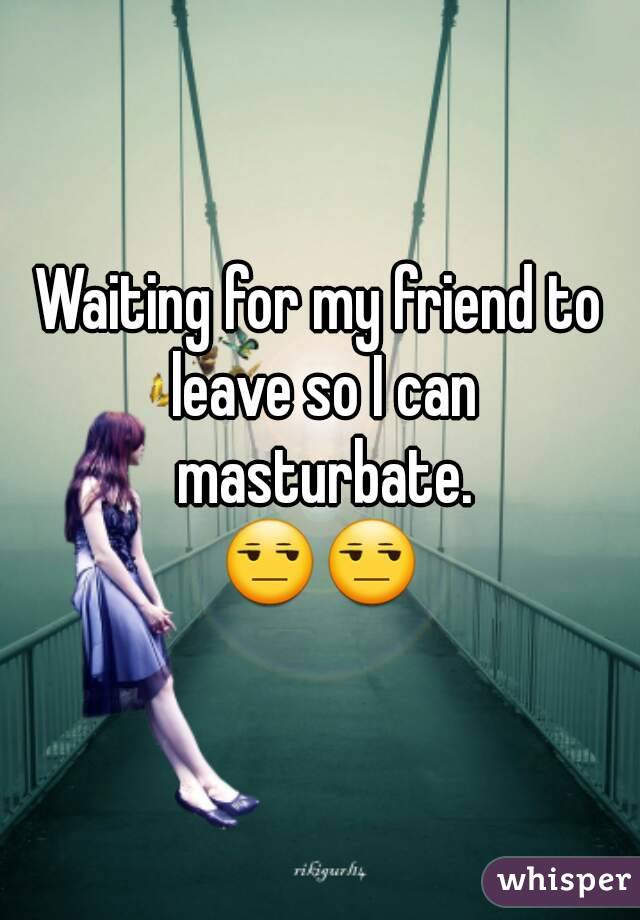 Waiting for my friend to leave so I can masturbate.
😒😒