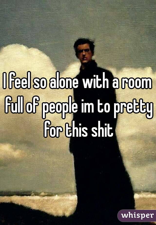 I feel so alone with a room full of people im to pretty for this shit