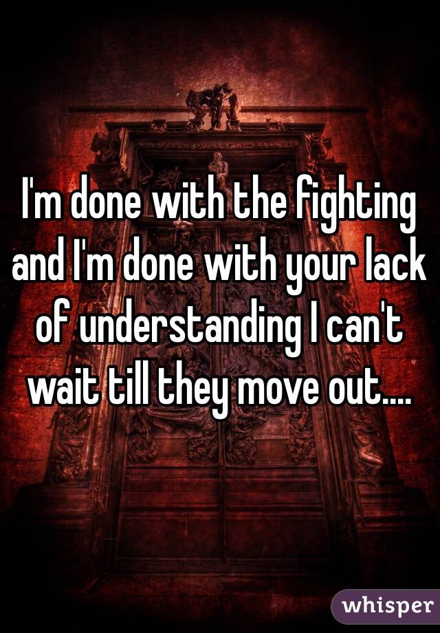 I'm done with the fighting and I'm done with your lack of understanding I can't wait till they move out....