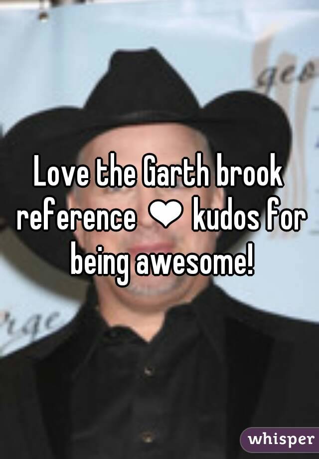 Love the Garth brook reference ❤ kudos for being awesome!
