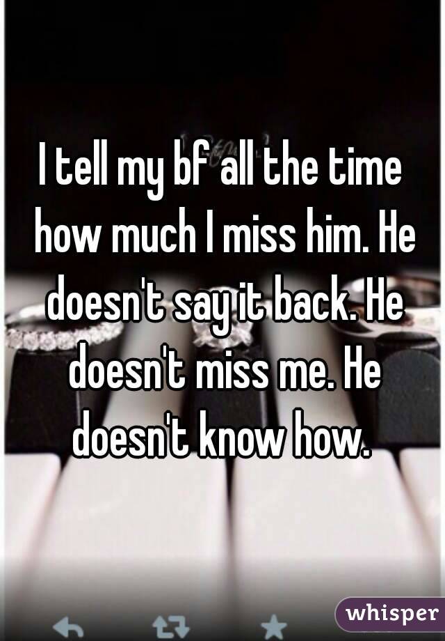 I tell my bf all the time how much I miss him. He doesn't say it back. He doesn't miss me. He doesn't know how. 