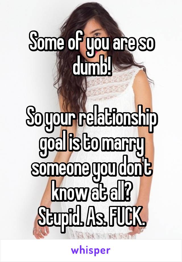 Some of you are so dumb!

So your relationship goal is to marry someone you don't know at all?
Stupid. As. FUCK.