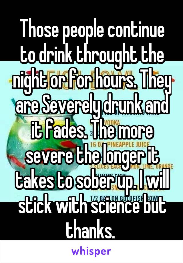 Those people continue to drink throught the night or for hours. They are Severely drunk and it fades. The more severe the longer it takes to sober up. I will stick with science but thanks. 