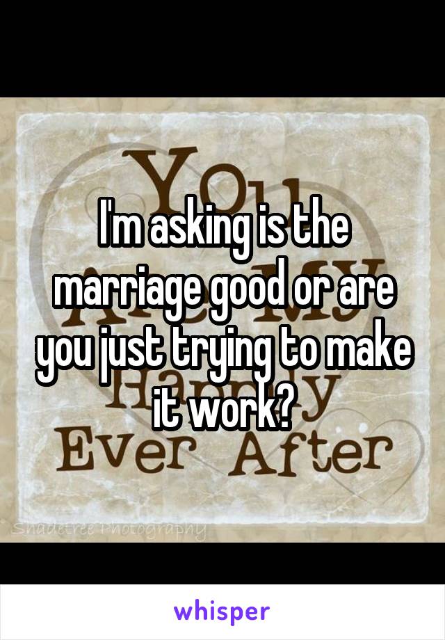 I'm asking is the marriage good or are you just trying to make it work?