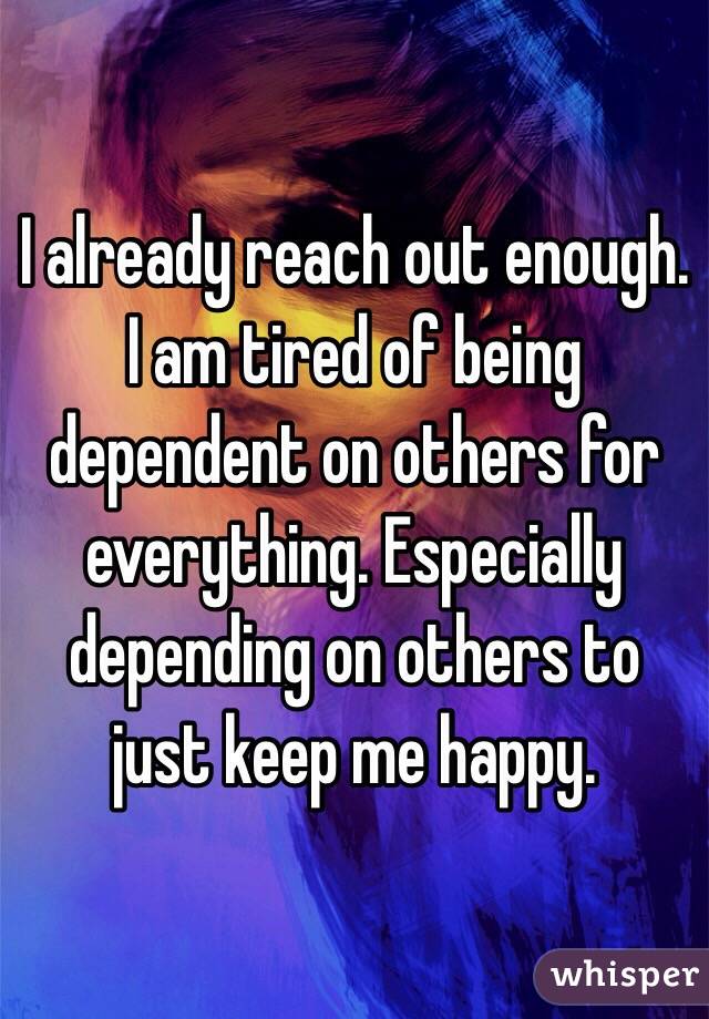 I already reach out enough. 
I am tired of being dependent on others for everything. Especially depending on others to just keep me happy.