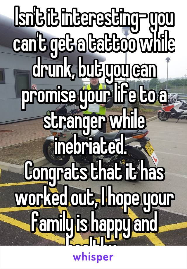 Isn't it interesting- you can't get a tattoo while drunk, but you can promise your life to a stranger while inebriated.  
Congrats that it has worked out, I hope your family is happy and healthy. 