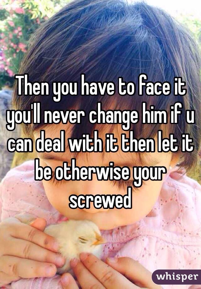 Then you have to face it you'll never change him if u can deal with it then let it be otherwise your screwed