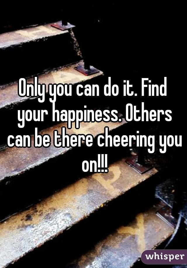 Only you can do it. Find your happiness. Others can be there cheering you on!!!