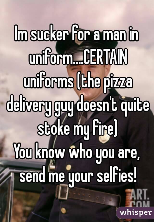 Im sucker for a man in uniform....CERTAIN uniforms (the pizza delivery guy doesn't quite stoke my fire)
You know who you are, send me your selfies!
