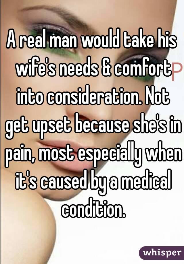 A real man would take his wife's needs & comfort into consideration. Not get upset because she's in pain, most especially when it's caused by a medical condition.