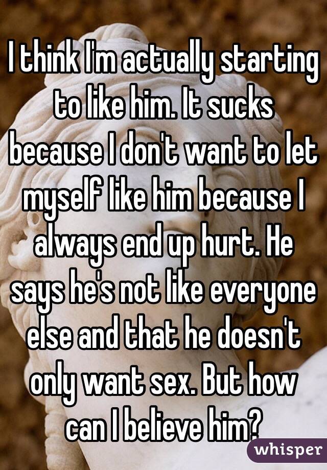 I think I'm actually starting to like him. It sucks because I don't want to let myself like him because I always end up hurt. He says he's not like everyone else and that he doesn't only want sex. But how can I believe him?