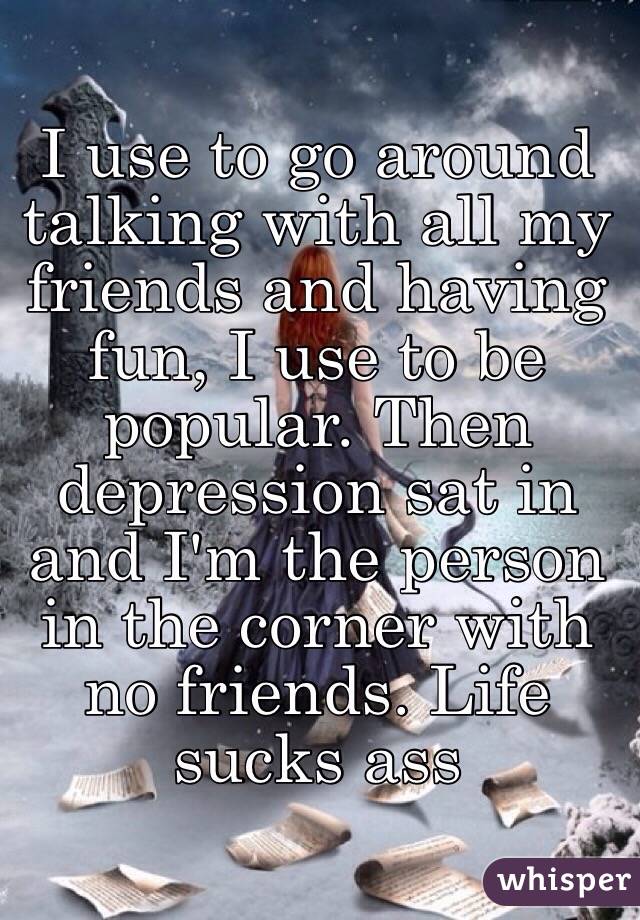 I use to go around talking with all my friends and having fun, I use to be popular. Then depression sat in and I'm the person in the corner with no friends. Life sucks ass