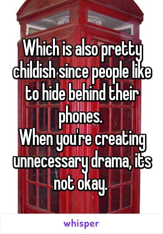 Which is also pretty childish since people like to hide behind their phones. 
When you're creating unnecessary drama, its not okay. 