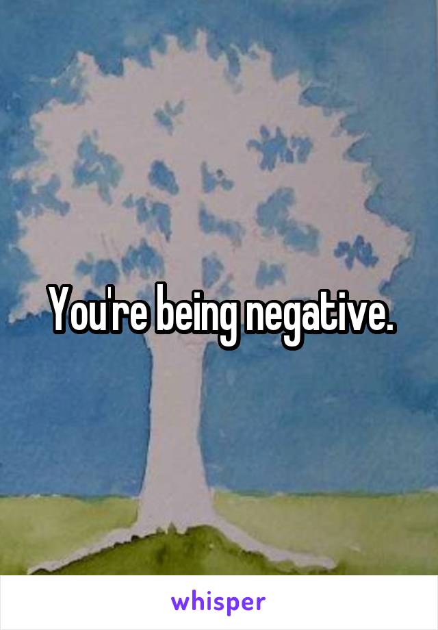 You're being negative.