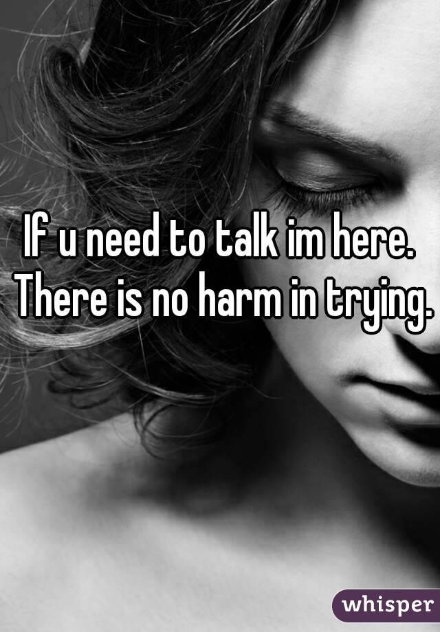 If u need to talk im here. There is no harm in trying. 