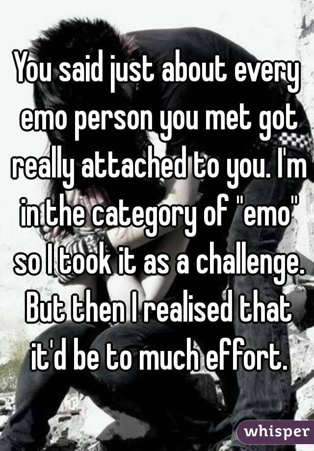 You said just about every emo person you met got really attached to you. I'm in the category of "emo" so I took it as a challenge. But then I realised that it'd be to much effort.