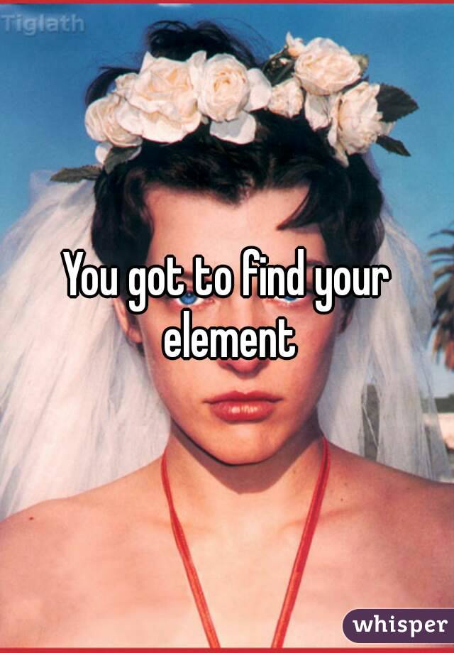 You got to find your element