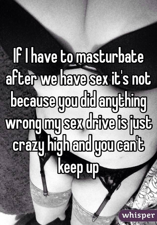 If I have to masturbate after we have sex it's not because you did anything wrong my sex drive is just crazy high and you can't keep up