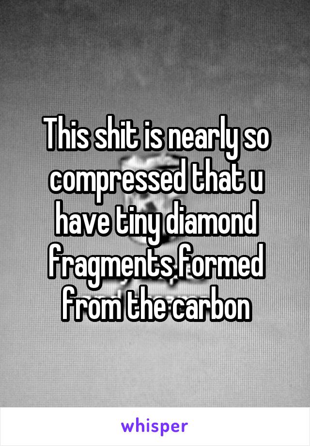 This shit is nearly so compressed that u have tiny diamond fragments formed from the carbon