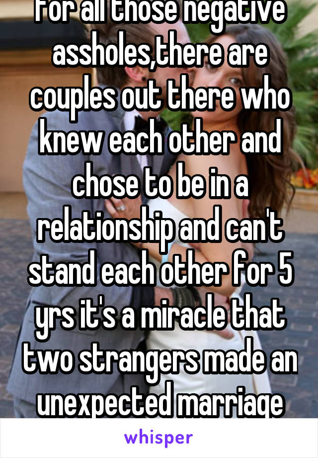 For all those negative assholes,there are couples out there who knew each other and chose to be in a relationship and can't stand each other for 5 yrs it's a miracle that two strangers made an unexpected marriage work for 5 yrs