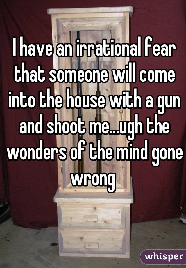 I have an irrational fear that someone will come into the house with a gun and shoot me...ugh the wonders of the mind gone wrong 