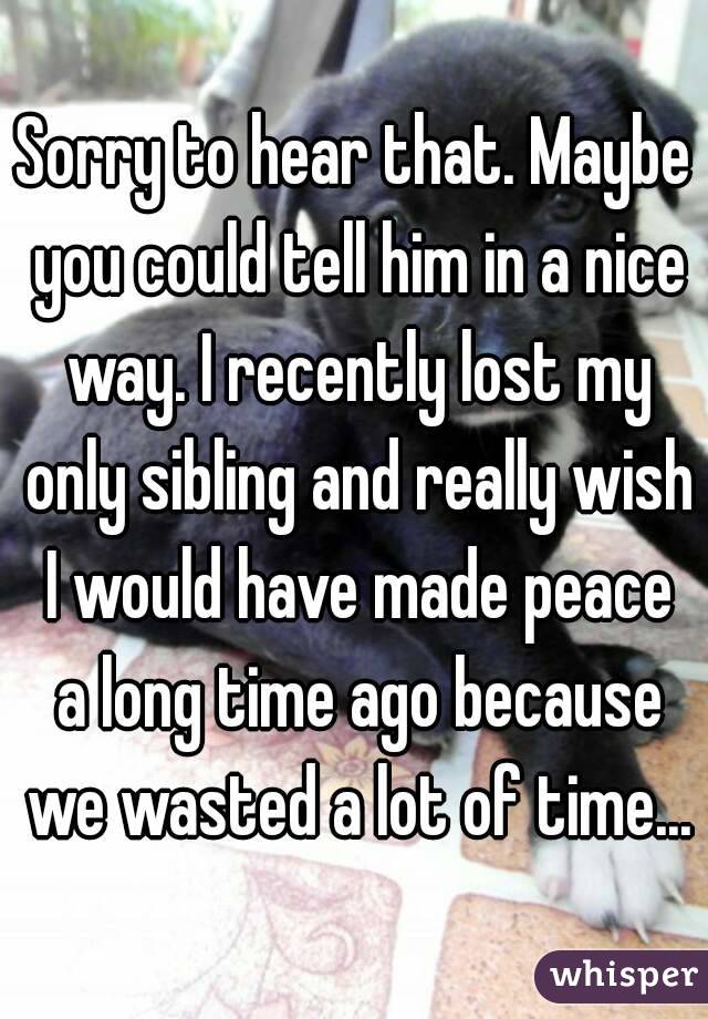 Sorry to hear that. Maybe you could tell him in a nice way. I recently lost my only sibling and really wish I would have made peace a long time ago because we wasted a lot of time...