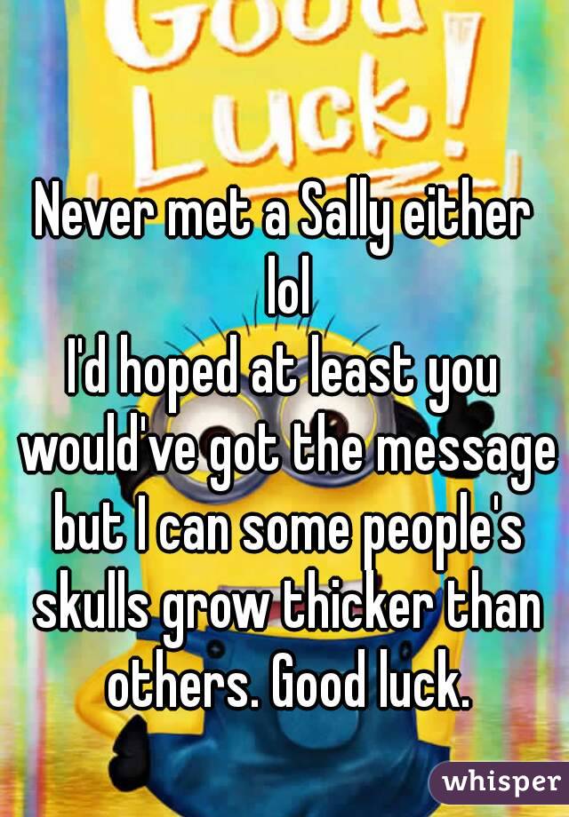 Never met a Sally either lol
I'd hoped at least you would've got the message but I can some people's skulls grow thicker than others. Good luck.