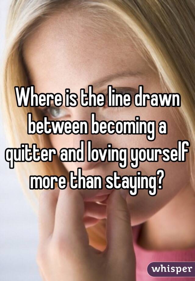 Where is the line drawn between becoming a quitter and loving yourself more than staying?