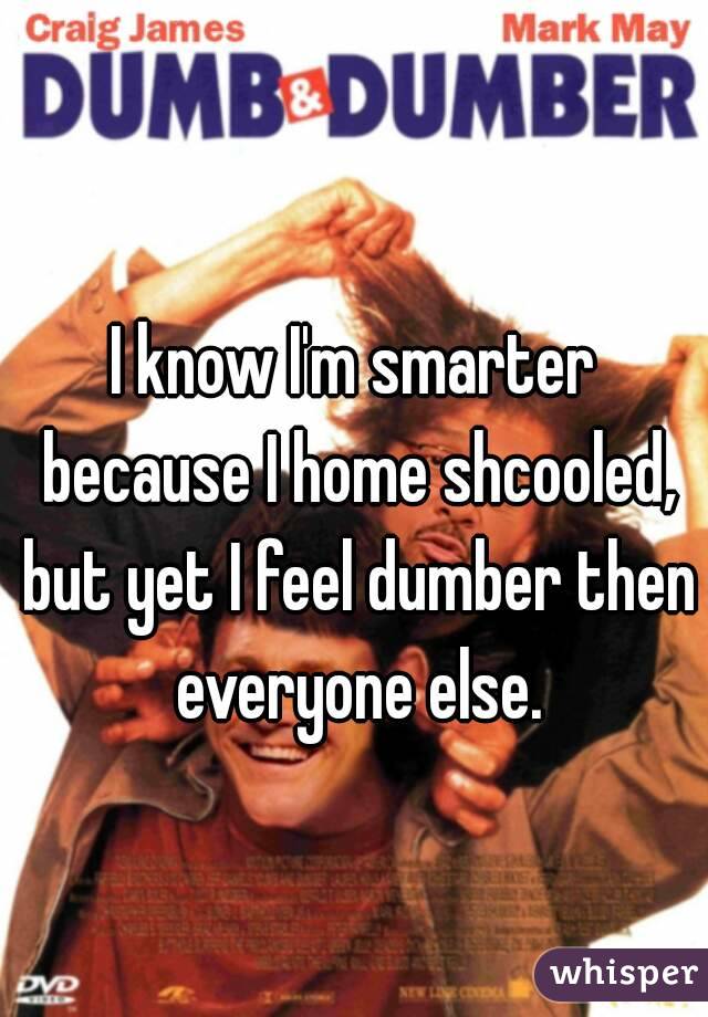 I know I'm smarter because I home shcooled, but yet I feel dumber then everyone else.
