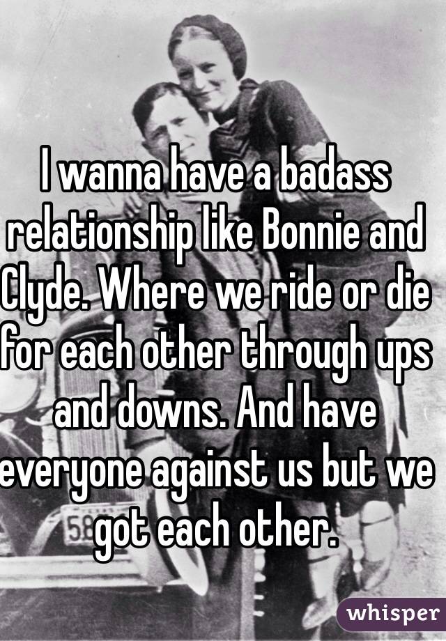 I wanna have a badass relationship like Bonnie and Clyde. Where we ride or die for each other through ups and downs. And have everyone against us but we got each other.