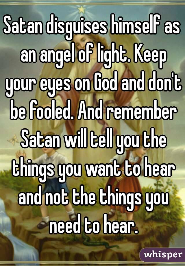 Satan disguises himself as an angel of light. Keep your eyes on God and don't be fooled. And remember Satan will tell you the things you want to hear and not the things you need to hear.