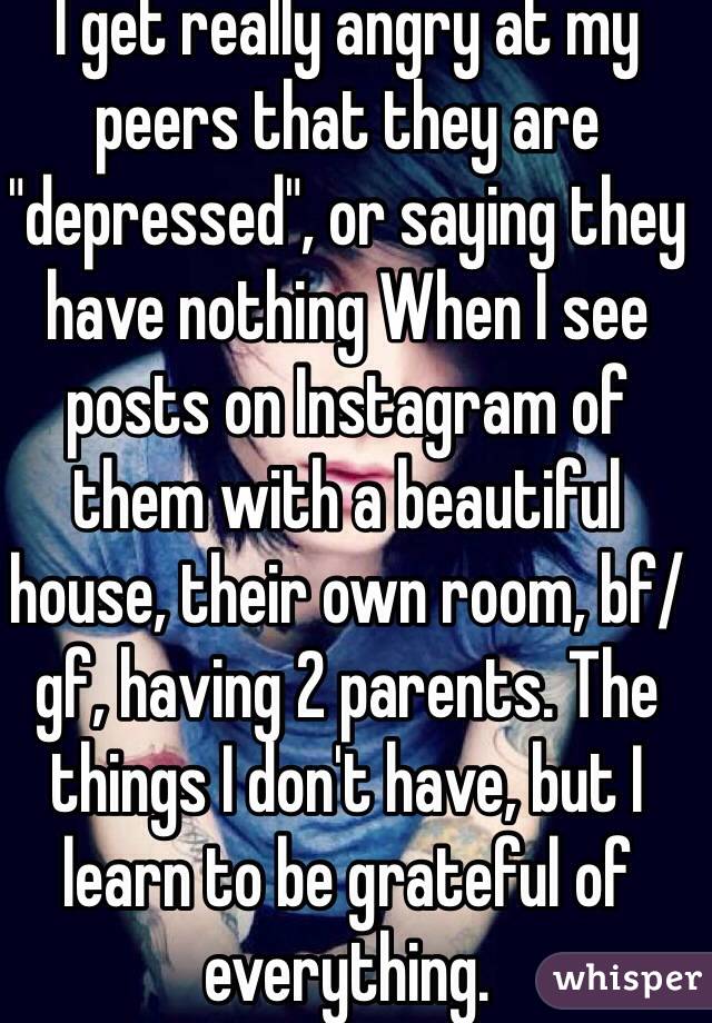 I get really angry at my peers that they are "depressed", or saying they have nothing When I see posts on Instagram of them with a beautiful house, their own room, bf/gf, having 2 parents. The things I don't have, but I learn to be grateful of everything. 