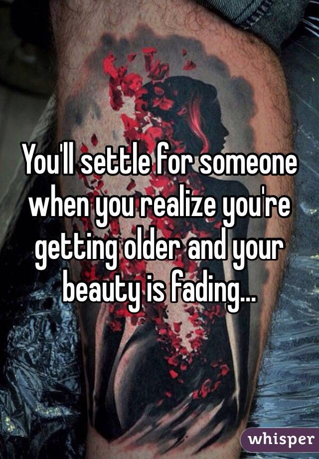 You'll settle for someone when you realize you're getting older and your beauty is fading...