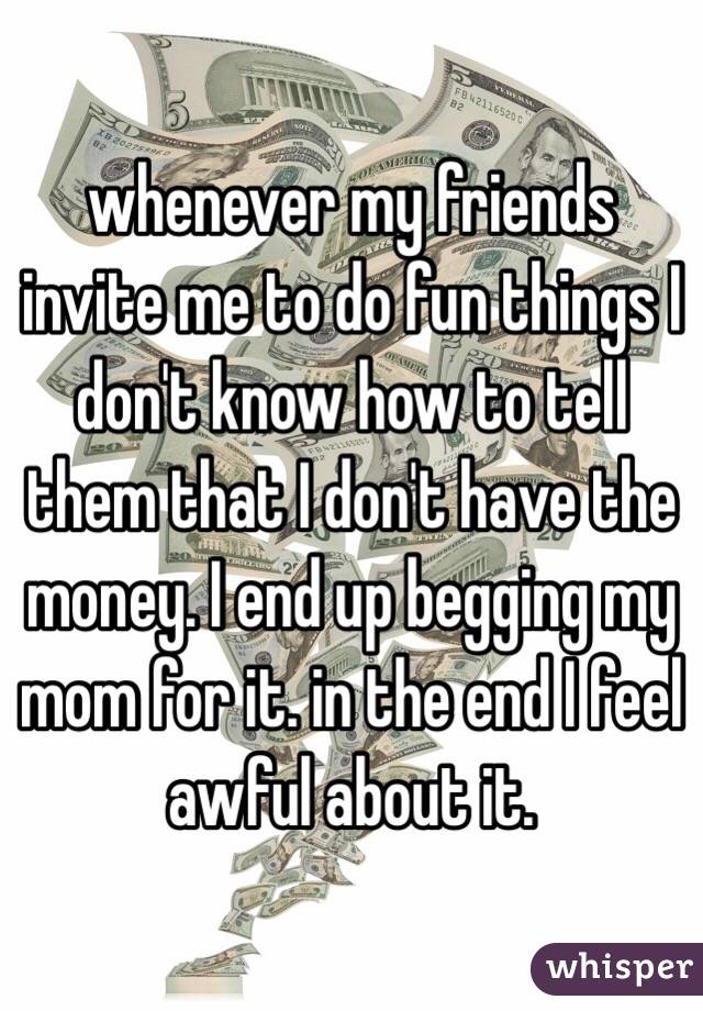 whenever my friends invite me to do fun things I don't know how to tell them that I don't have the money. I end up begging my mom for it. in the end I feel awful about it.
