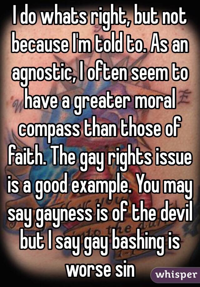 I do whats right, but not because I'm told to. As an agnostic, I often seem to have a greater moral compass than those of faith. The gay rights issue is a good example. You may say gayness is of the devil but I say gay bashing is worse sin